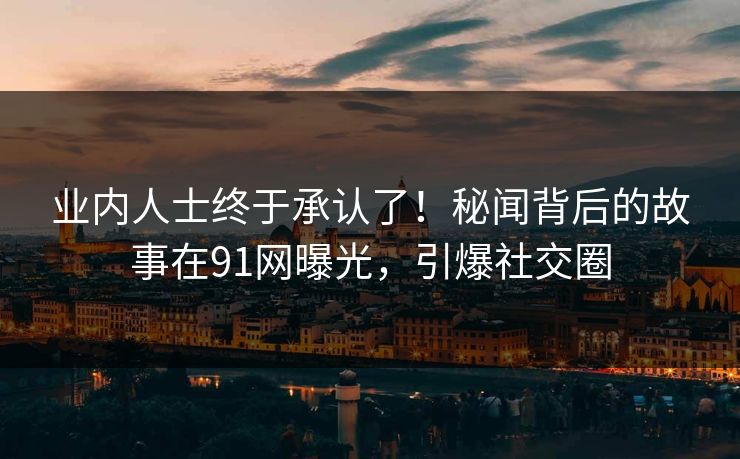业内人士终于承认了！秘闻背后的故事在91网曝光，引爆社交圈