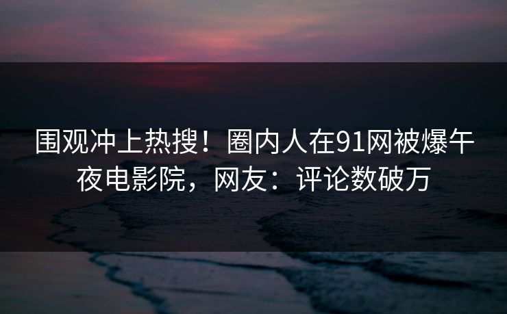 围观冲上热搜！圈内人在91网被爆午夜电影院，网友：评论数破万
