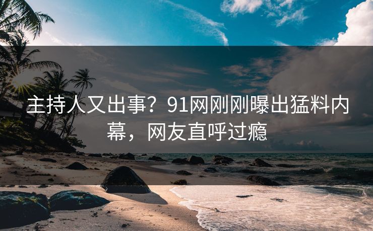 主持人又出事？91网刚刚曝出猛料内幕，网友直呼过瘾