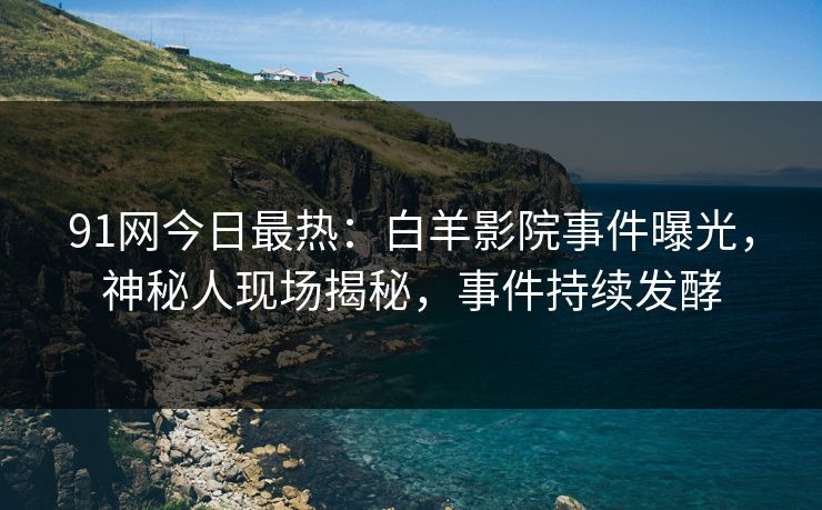 91网今日最热：白羊影院事件曝光，神秘人现场揭秘，事件持续发酵