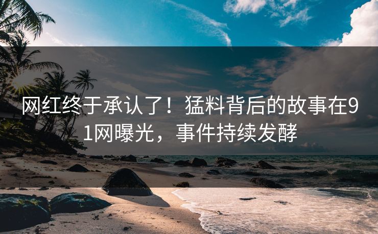 网红终于承认了！猛料背后的故事在91网曝光，事件持续发酵