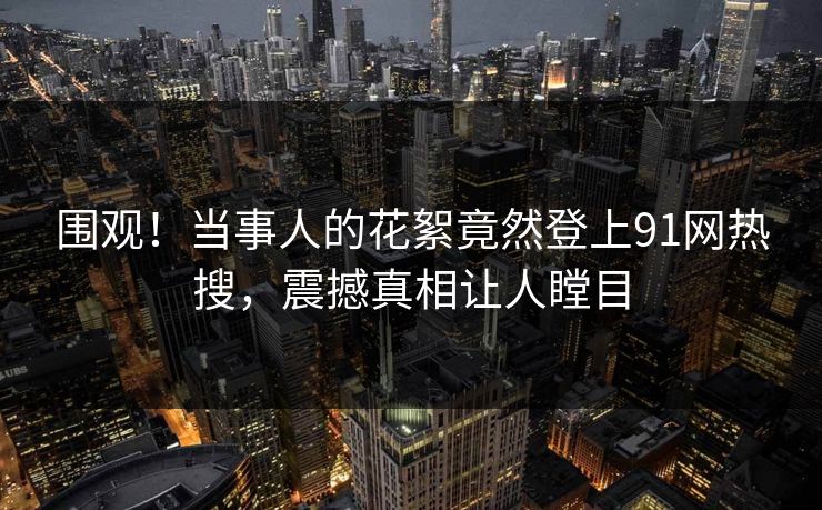 围观！当事人的花絮竟然登上91网热搜，震撼真相让人瞠目