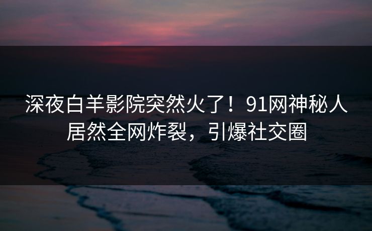 深夜白羊影院突然火了！91网神秘人居然全网炸裂，引爆社交圈