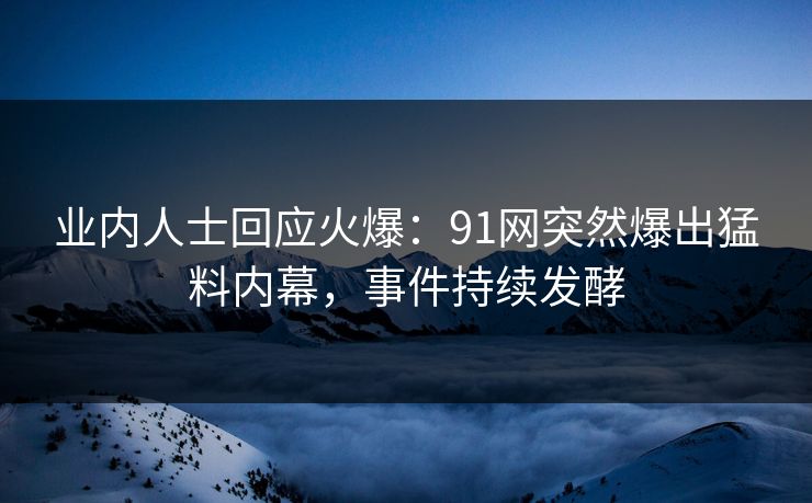 业内人士回应火爆：91网突然爆出猛料内幕，事件持续发酵
