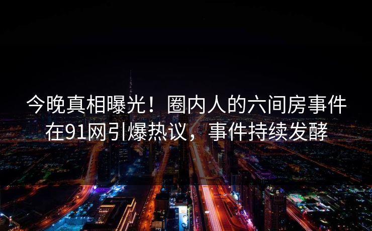 今晚真相曝光！圈内人的六间房事件在91网引爆热议，事件持续发酵