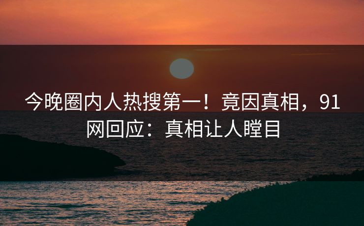 今晚圈内人热搜第一！竟因真相，91网回应：真相让人瞠目
