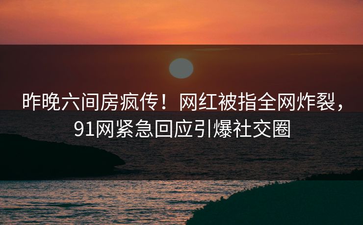昨晚六间房疯传！网红被指全网炸裂，91网紧急回应引爆社交圈