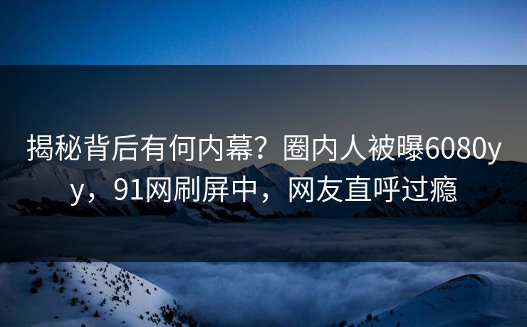 揭秘背后有何内幕？圈内人被曝6080yy，91网刷屏中，网友直呼过瘾