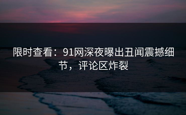 限时查看：91网深夜曝出丑闻震撼细节，评论区炸裂