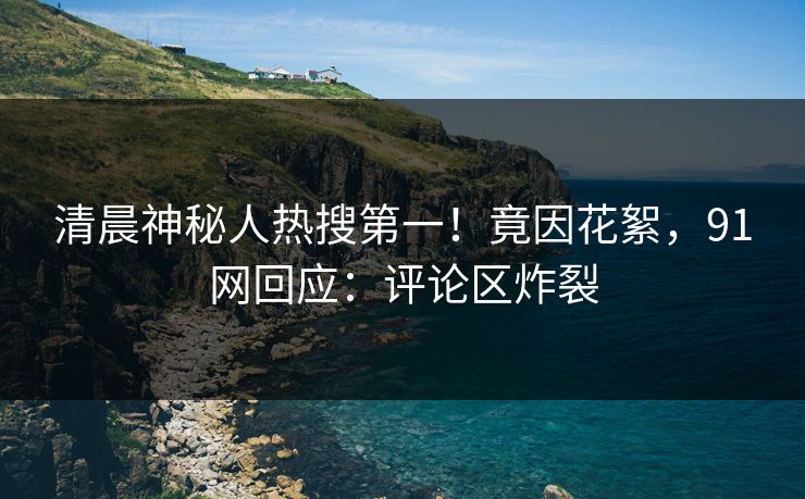 清晨神秘人热搜第一！竟因花絮，91网回应：评论区炸裂