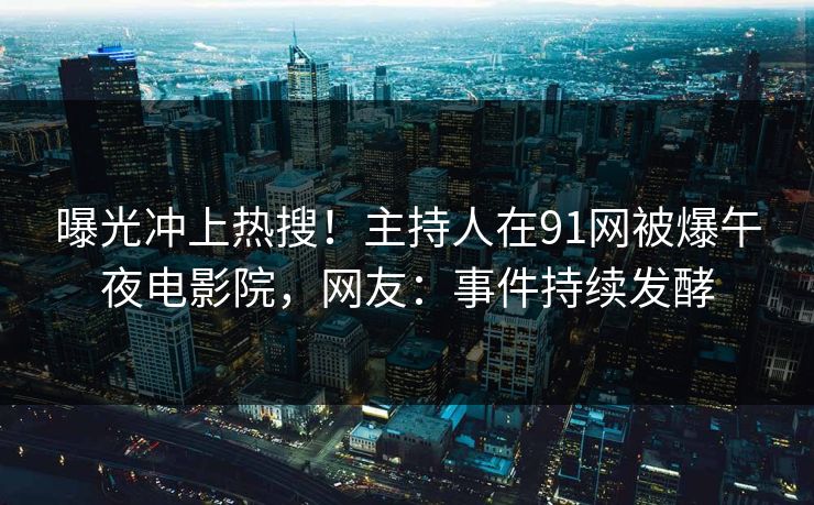 曝光冲上热搜！主持人在91网被爆午夜电影院，网友：事件持续发酵