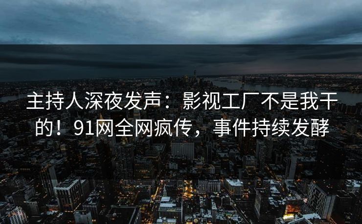 主持人深夜发声：影视工厂不是我干的！91网全网疯传，事件持续发酵