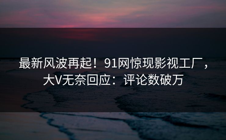 最新风波再起！91网惊现影视工厂，大V无奈回应：评论数破万