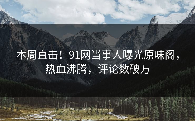本周直击！91网当事人曝光原味阁，热血沸腾，评论数破万