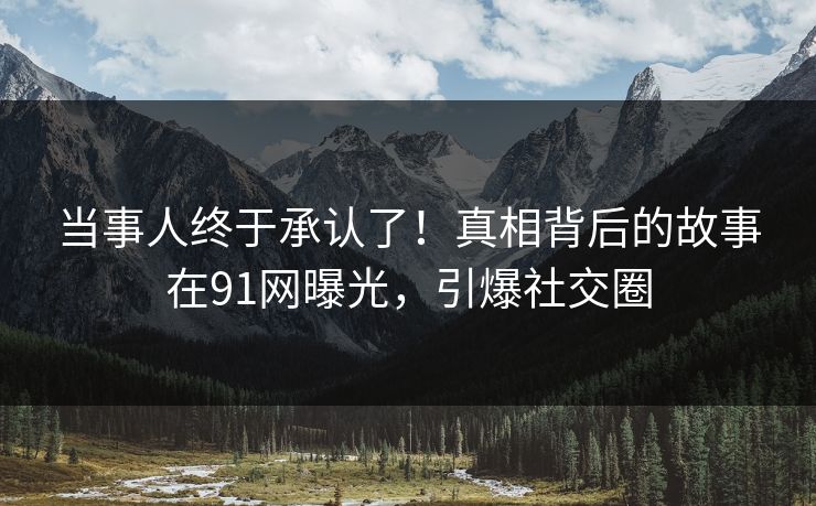 当事人终于承认了！真相背后的故事在91网曝光，引爆社交圈