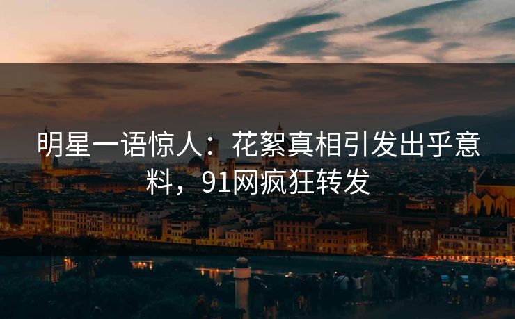 明星一语惊人：花絮真相引发出乎意料，91网疯狂转发