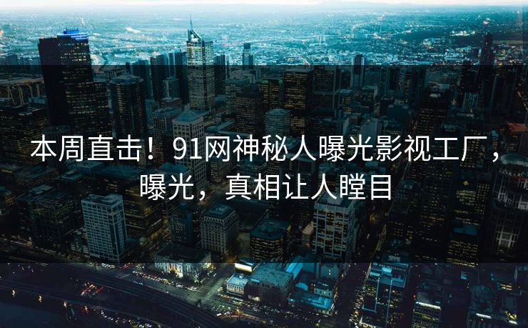 本周直击！91网神秘人曝光影视工厂，曝光，真相让人瞠目
