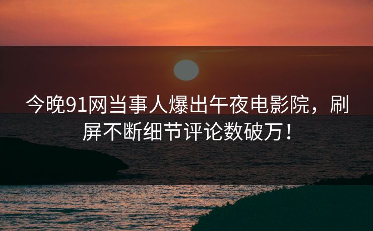 今晚91网当事人爆出午夜电影院，刷屏不断细节评论数破万！