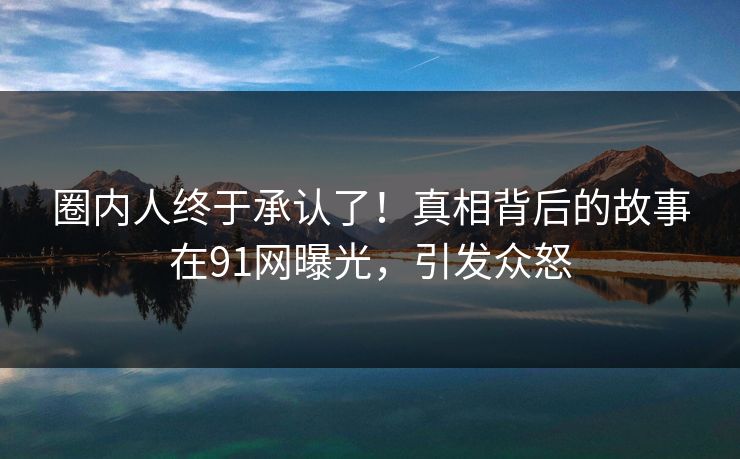 圈内人终于承认了！真相背后的故事在91网曝光，引发众怒