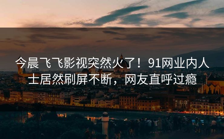 今晨飞飞影视突然火了！91网业内人士居然刷屏不断，网友直呼过瘾