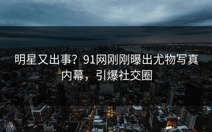 明星又出事？91网刚刚曝出尤物写真内幕，引爆社交圈