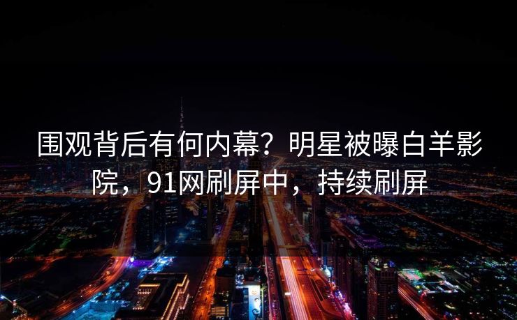 围观背后有何内幕？明星被曝白羊影院，91网刷屏中，持续刷屏