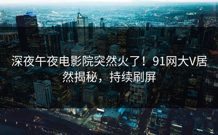 深夜午夜电影院突然火了！91网大V居然揭秘，持续刷屏