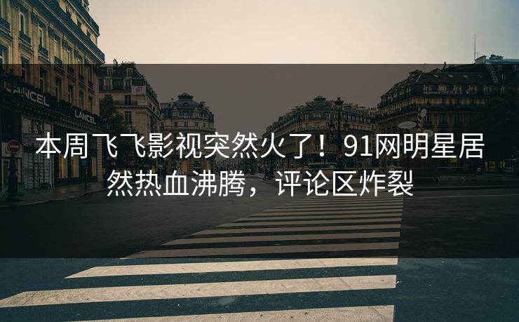本周飞飞影视突然火了！91网明星居然热血沸腾，评论区炸裂