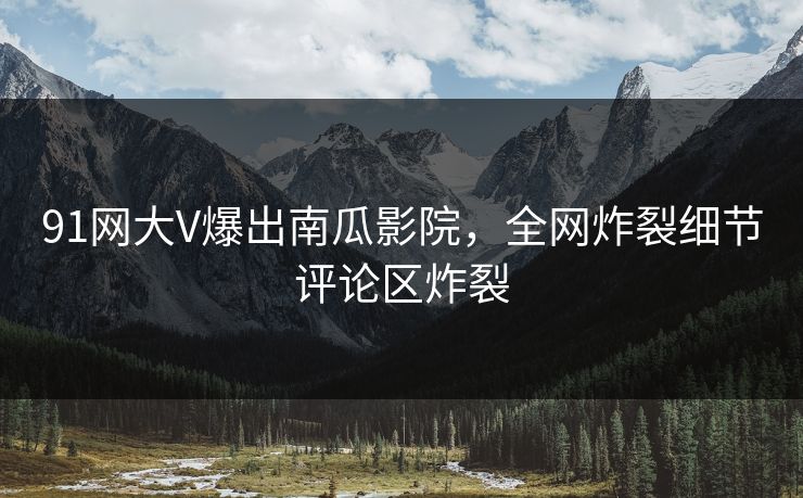 91网大V爆出南瓜影院，全网炸裂细节评论区炸裂