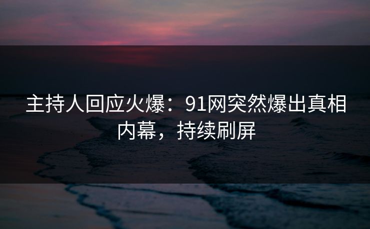 主持人回应火爆：91网突然爆出真相内幕，持续刷屏