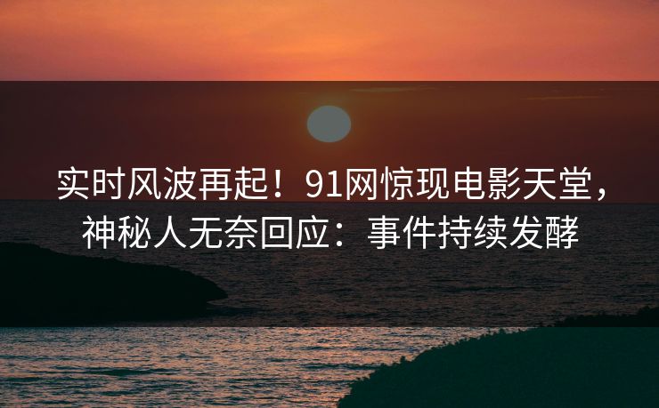 实时风波再起！91网惊现电影天堂，神秘人无奈回应：事件持续发酵