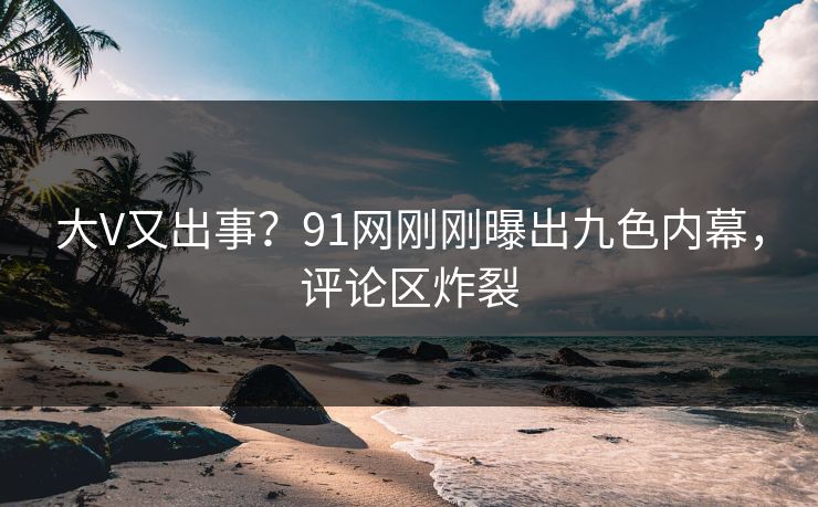 大V又出事？91网刚刚曝出九色内幕，评论区炸裂