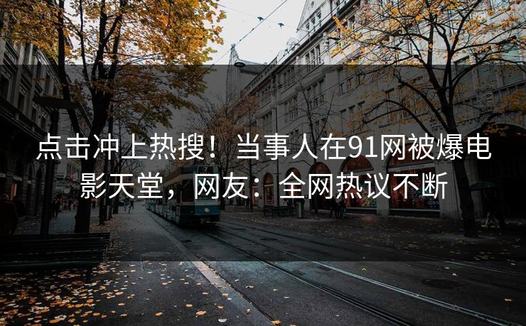 点击冲上热搜！当事人在91网被爆电影天堂，网友：全网热议不断