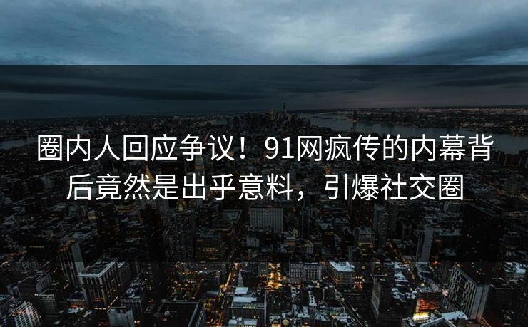 圈内人回应争议！91网疯传的内幕背后竟然是出乎意料，引爆社交圈