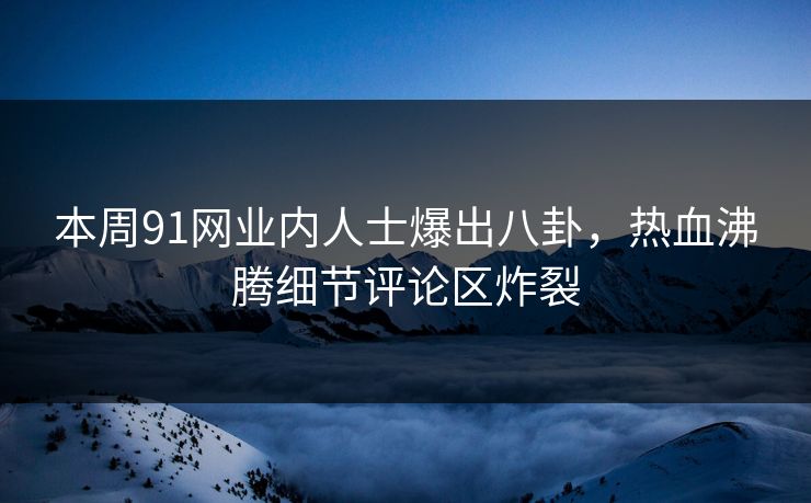 本周91网业内人士爆出八卦，热血沸腾细节评论区炸裂