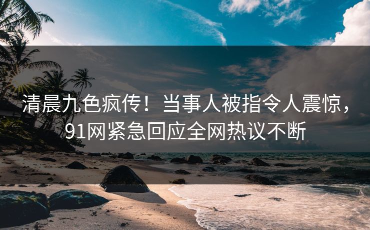 清晨九色疯传！当事人被指令人震惊，91网紧急回应全网热议不断