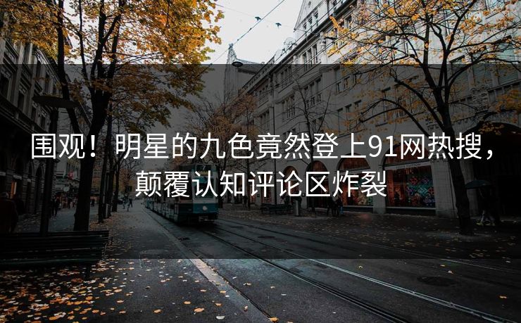 围观！明星的九色竟然登上91网热搜，颠覆认知评论区炸裂