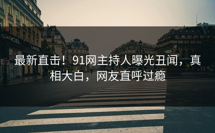 最新直击！91网主持人曝光丑闻，真相大白，网友直呼过瘾