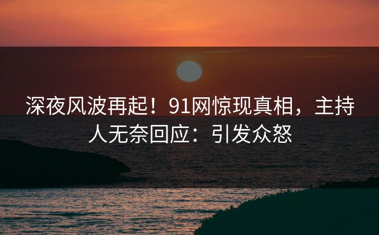 深夜风波再起！91网惊现真相，主持人无奈回应：引发众怒