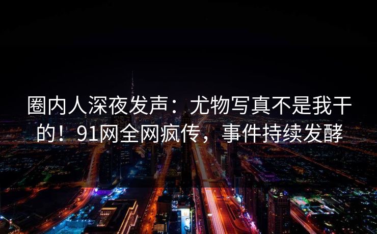 圈内人深夜发声：尤物写真不是我干的！91网全网疯传，事件持续发酵