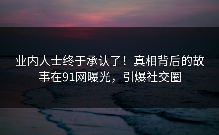 业内人士终于承认了!真相背后的故事在91网曝光,引爆社交圈