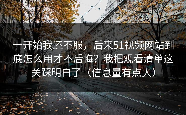 一开始我还不服，后来51视频网站到底怎么用才不后悔？我把观看清单这关踩明白了（信息量有点大）