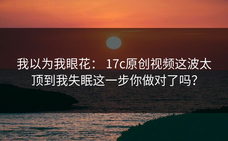 我以为我眼花： 17c原创视频这波太顶到我失眠这一步你做对了吗？