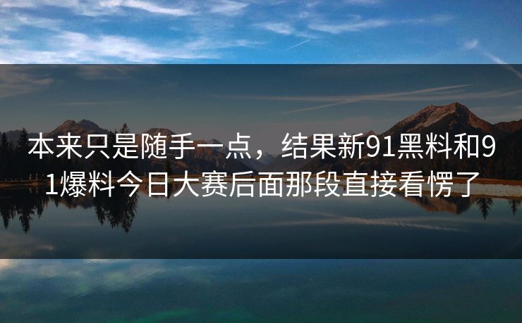 本来只是随手一点，结果新91黑料和91爆料今日大赛后面那段直接看愣了